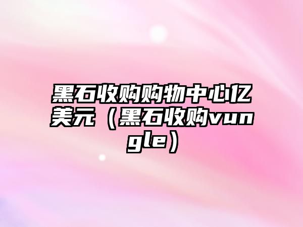 黑石收購(gòu)購(gòu)物中心億美元（黑石收購(gòu)vungle）