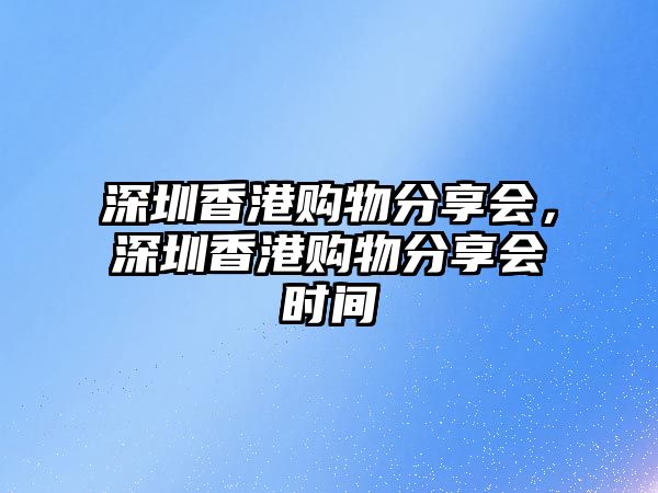 深圳香港購(gòu)物分享會(huì)，深圳香港購(gòu)物分享會(huì)時(shí)間