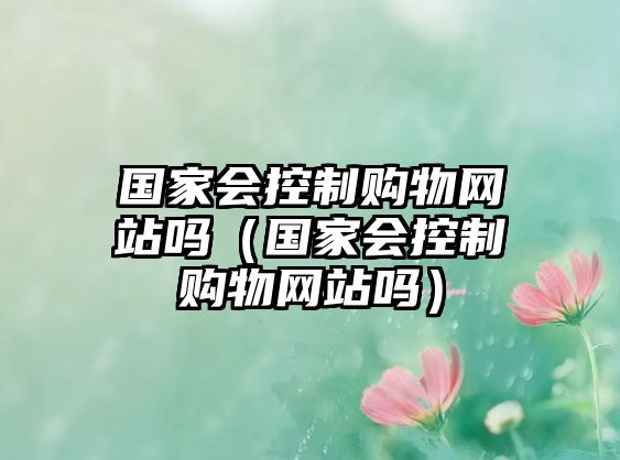 國(guó)家會(huì)控制購(gòu)物網(wǎng)站嗎（國(guó)家會(huì)控制購(gòu)物網(wǎng)站嗎）