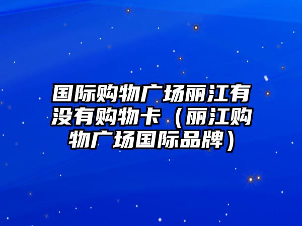 國(guó)際購(gòu)物廣場(chǎng)麗江有沒有購(gòu)物卡（麗江購(gòu)物廣場(chǎng)國(guó)際品牌）