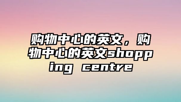 購(gòu)物中心的英文，購(gòu)物中心的英文shopping centre