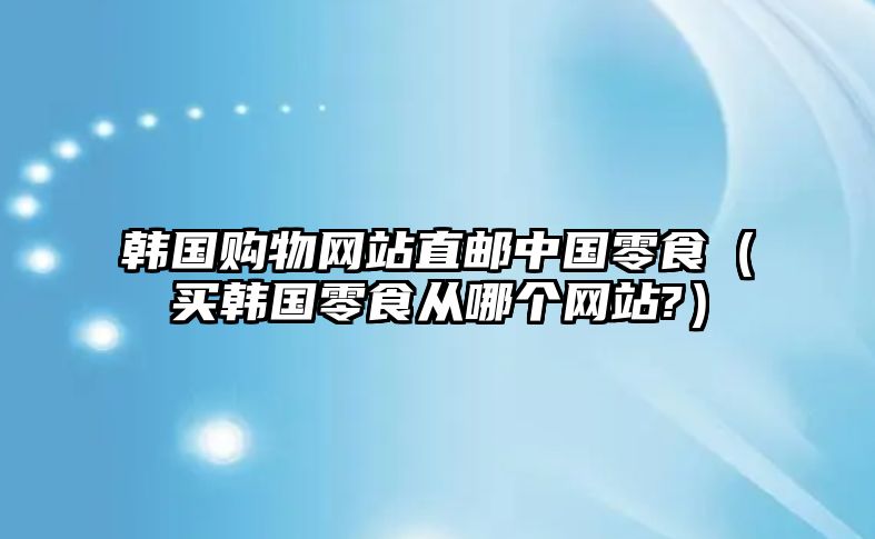 韓國購物網(wǎng)站直郵中國零食（買韓國零食從哪個網(wǎng)站?）