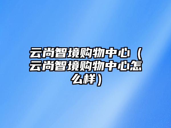 云尚智境購(gòu)物中心（云尚智境購(gòu)物中心怎么樣）