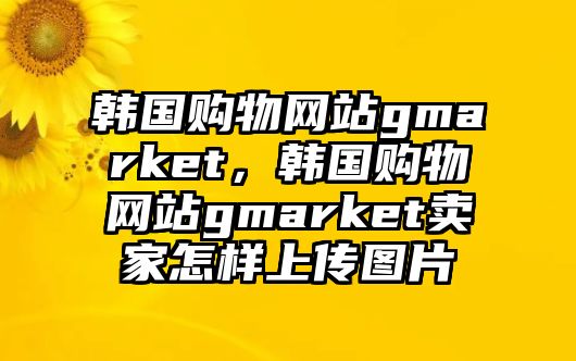 韓國購物網(wǎng)站gmarket，韓國購物網(wǎng)站gmarket賣家怎樣上傳圖片