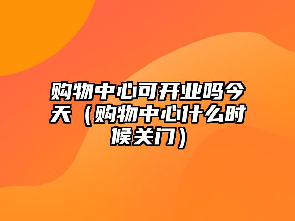 購(gòu)物中心可開(kāi)業(yè)嗎今天（購(gòu)物中心什么時(shí)候關(guān)門）