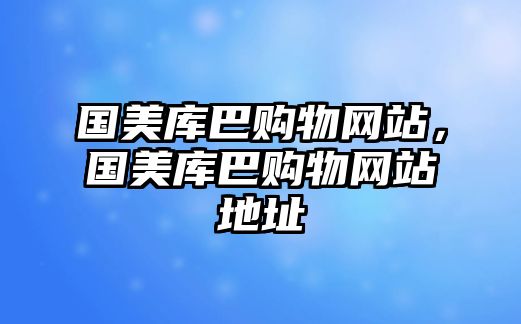 國(guó)美庫(kù)巴購(gòu)物網(wǎng)站，國(guó)美庫(kù)巴購(gòu)物網(wǎng)站地址