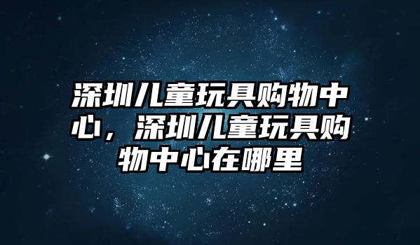 深圳兒童玩具購物中心，深圳兒童玩具購物中心在哪里