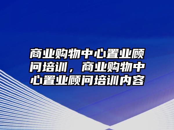 商業(yè)購物中心置業(yè)顧問培訓(xùn)，商業(yè)購物中心置業(yè)顧問培訓(xùn)內(nèi)容