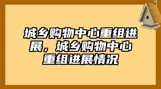 城鄉(xiāng)購(gòu)物中心重組進(jìn)展，城鄉(xiāng)購(gòu)物中心重組進(jìn)展情況