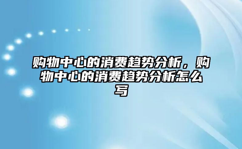 購物中心的消費(fèi)趨勢分析，購物中心的消費(fèi)趨勢分析怎么寫