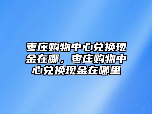 棗莊購(gòu)物中心兌換現(xiàn)金在哪，棗莊購(gòu)物中心兌換現(xiàn)金在哪里