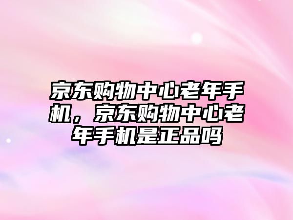 京東購物中心老年手機(jī)，京東購物中心老年手機(jī)是正品嗎