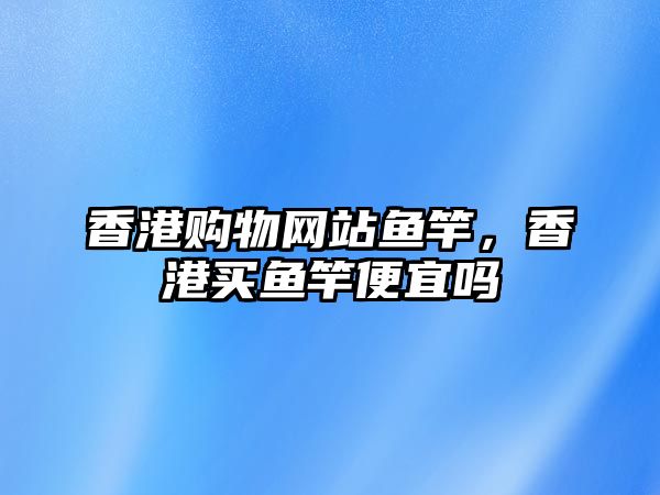 香港購(gòu)物網(wǎng)站魚(yú)竿，香港買(mǎi)魚(yú)竿便宜嗎