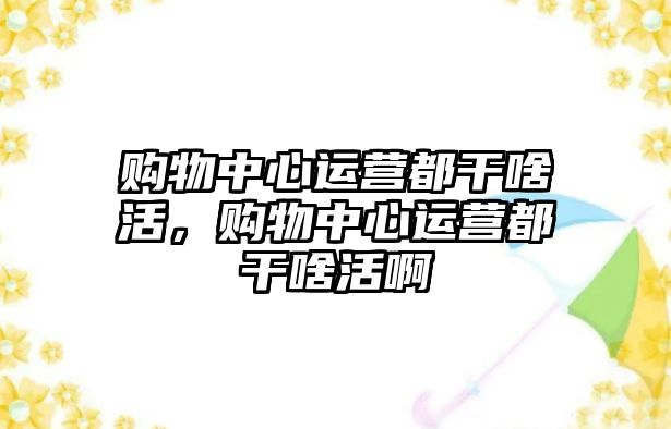 購物中心運營都干啥活，購物中心運營都干啥活啊