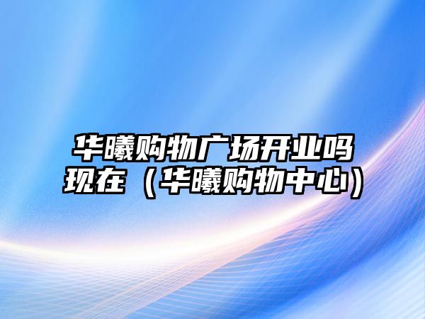 華曦購物廣場開業(yè)嗎現(xiàn)在（華曦購物中心）