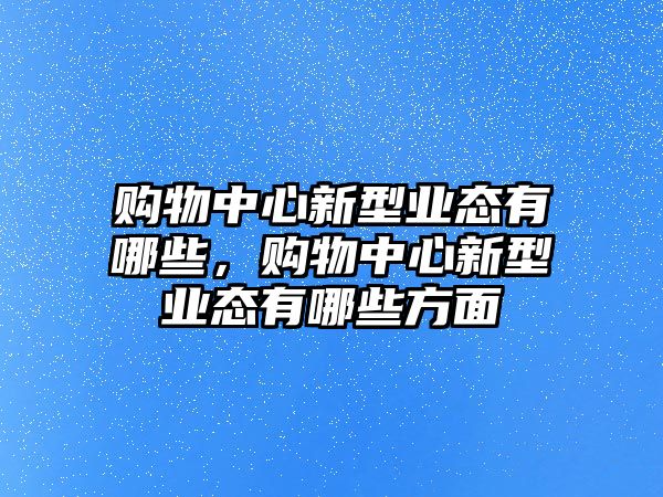 購(gòu)物中心新型業(yè)態(tài)有哪些，購(gòu)物中心新型業(yè)態(tài)有哪些方面