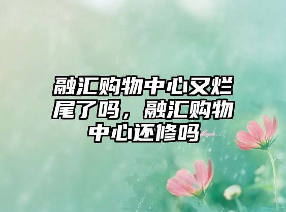 融匯購(gòu)物中心又爛尾了嗎，融匯購(gòu)物中心還修嗎