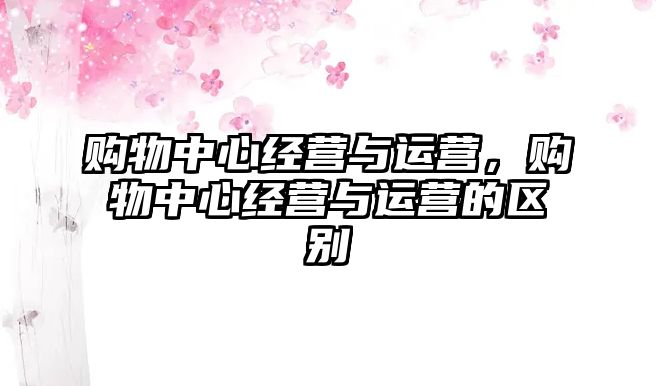 購物中心經(jīng)營與運(yùn)營，購物中心經(jīng)營與運(yùn)營的區(qū)別