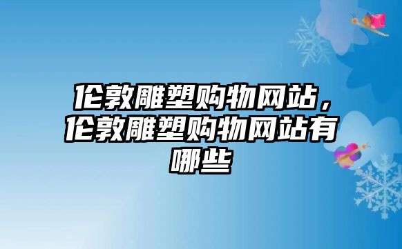 倫敦雕塑購(gòu)物網(wǎng)站，倫敦雕塑購(gòu)物網(wǎng)站有哪些