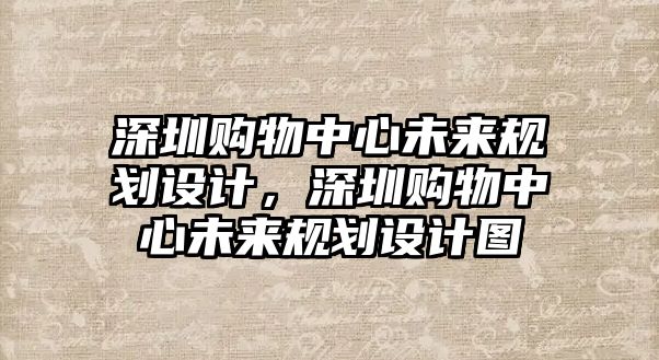 深圳購物中心未來規(guī)劃設(shè)計，深圳購物中心未來規(guī)劃設(shè)計圖