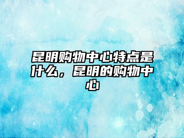 昆明購(gòu)物中心特點(diǎn)是什么，昆明的購(gòu)物中心