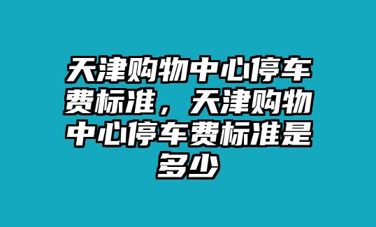 天津購(gòu)物中心停車費(fèi)標(biāo)準(zhǔn)，天津購(gòu)物中心停車費(fèi)標(biāo)準(zhǔn)是多少